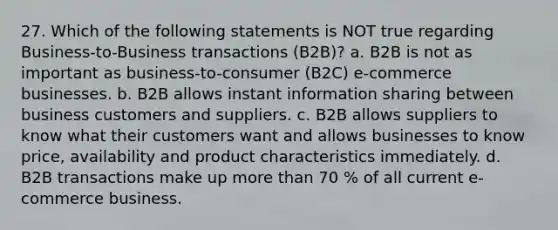 27. Which of the following statements is NOT true regarding Business-to-Business transactions (B2B)? a. B2B is not as important as business-to-consumer (B2C) e-commerce businesses. b. B2B allows instant information sharing between business customers and suppliers. c. B2B allows suppliers to know what their customers want and allows businesses to know price, availability and product characteristics immediately. d. B2B transactions make up more than 70 % of all current e-commerce business.