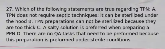 27. Which of the following statements are true regarding TPN: A. TPN does not require septic techniques; it can be sterilized under the hood B. TPN preparations can not be sterilized because they are too thick C. A salty solution is preferred when preparing a PPN D. There are no QA tasks that need to be preformed because this preparation is preformed under sterile conditions