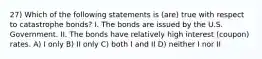 27) Which of the following statements is (are) true with respect to catastrophe bonds? I. The bonds are issued by the U.S. Government. II. The bonds have relatively high interest (coupon) rates. A) I only B) II only C) both I and II D) neither I nor II