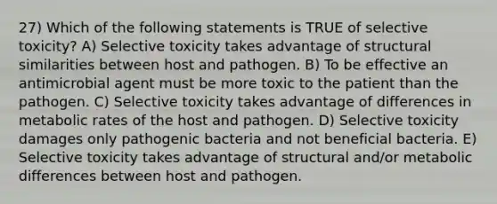 27) Which of the following statements is TRUE of selective toxicity? A) Selective toxicity takes advantage of structural similarities between host and pathogen. B) To be effective an antimicrobial agent must be more toxic to the patient than the pathogen. C) Selective toxicity takes advantage of differences in metabolic rates of the host and pathogen. D) Selective toxicity damages only pathogenic bacteria and not beneficial bacteria. E) Selective toxicity takes advantage of structural and/or metabolic differences between host and pathogen.