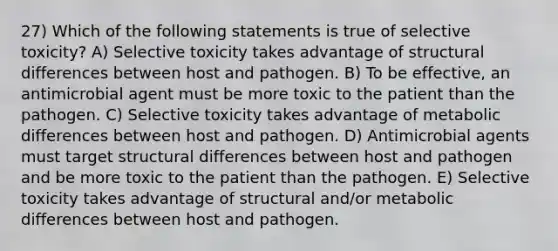 27) Which of the following statements is true of selective toxicity? A) Selective toxicity takes advantage of structural differences between host and pathogen. B) To be effective, an antimicrobial agent must be more toxic to the patient than the pathogen. C) Selective toxicity takes advantage of metabolic differences between host and pathogen. D) Antimicrobial agents must target structural differences between host and pathogen and be more toxic to the patient than the pathogen. E) Selective toxicity takes advantage of structural and/or metabolic differences between host and pathogen.