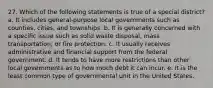 27. Which of the following statements is true of a special district? a. It includes general-purpose local governments such as counties, cities, and townships. b. It is generally concerned with a specific issue such as solid waste disposal, mass transportation, or fire protection. c. It usually receives administrative and financial support from the federal government. d. It tends to have more restrictions than other local governments as to how much debt it can incur. e. It is the least common type of governmental unit in the United States.