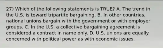 27) Which of the following statements is TRUE? A. The trend in the U.S. is toward tripartite bargaining. B. In other countries, national unions bargain with the government or with employer groups. C. In the U.S. a collective bargaining agreement is considered a contract in name only. D. U.S. unions are equally concerned with political power as with economic issues.