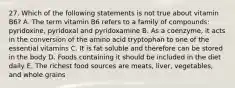 27. Which of the following statements is not true about vitamin B6? A. The term vitamin B6 refers to a family of compounds: pyridoxine, pyridoxal and pyridoxamine B. As a coenzyme, it acts in the conversion of the amino acid tryptophan to one of the essential vitamins C. It is fat soluble and therefore can be stored in the body D. Foods containing it should be included in the diet daily E. The richest food sources are meats, liver, vegetables, and whole grains