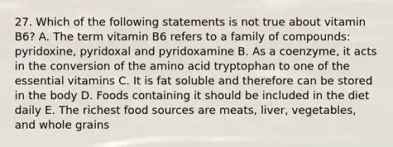 27. Which of the following statements is not true about vitamin B6? A. The term vitamin B6 refers to a family of compounds: pyridoxine, pyridoxal and pyridoxamine B. As a coenzyme, it acts in the conversion of the amino acid tryptophan to one of the essential vitamins C. It is fat soluble and therefore can be stored in the body D. Foods containing it should be included in the diet daily E. The richest food sources are meats, liver, vegetables, and whole grains