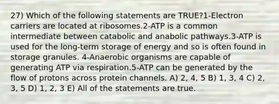 27) Which of the following statements are TRUE?1-Electron carriers are located at ribosomes.2-ATP is a common intermediate between catabolic and anabolic pathways.3-ATP is used for the long-term storage of energy and so is often found in storage granules. 4-Anaerobic organisms are capable of generating ATP via respiration.5-ATP can be generated by the flow of protons across protein channels. A) 2, 4, 5 B) 1, 3, 4 C) 2, 3, 5 D) 1, 2, 3 E) All of the statements are true.