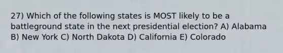 27) Which of the following states is MOST likely to be a battleground state in the next presidential election? A) Alabama B) New York C) North Dakota D) California E) Colorado