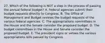 27. Which of the following is NOT a step in the process of passing the annual federal budget? A. Federal agencies submit their budget requests directly to Congress. B. The Office of Management and Budget reviews the budget requests of the various federal agencies. C. The appropriations committees in the House and the Senate consider the proposed budget. D. The budget committees in the House and Senate consider the proposed budget. E. The president signs or vetoes the various appropriations bills passed by Congress.