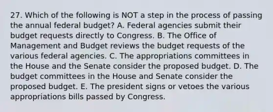 27. Which of the following is NOT a step in the process of passing the annual federal budget? A. Federal agencies submit their budget requests directly to Congress. B. The Office of Management and Budget reviews the budget requests of the various federal agencies. C. The appropriations committees in the House and the Senate consider the proposed budget. D. The budget committees in the House and Senate consider the proposed budget. E. The president signs or vetoes the various appropriations bills passed by Congress.