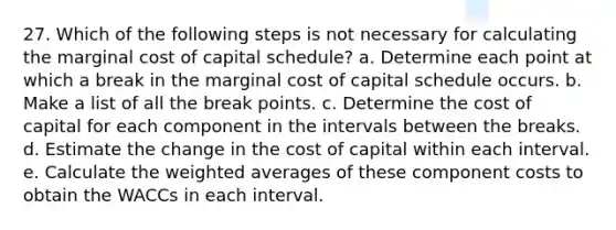 27. Which of the following steps is not necessary for calculating the marginal cost of capital schedule? a. Determine each point at which a break in the marginal cost of capital schedule occurs. b. Make a list of all the break points. c. Determine the cost of capital for each component in the intervals between the breaks. d. Estimate the change in the cost of capital within each interval. e. Calculate the weighted averages of these component costs to obtain the WACCs in each interval.