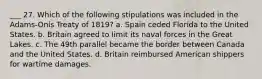 ___ 27. Which of the following stipulations was included in the Adams-Onís Treaty of 1819? a. Spain ceded Florida to the United States. b. Britain agreed to limit its naval forces in the Great Lakes. c. The 49th parallel became the border between Canada and the United States. d. Britain reimbursed American shippers for wartime damages.