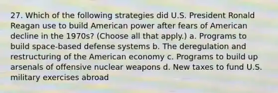 27. Which of the following strategies did U.S. President Ronald Reagan use to build American power after fears of American decline in the 1970s? (Choose all that apply.) a. Programs to build space-based defense systems b. The deregulation and restructuring of the American economy c. Programs to build up arsenals of offensive nuclear weapons d. New taxes to fund U.S. military exercises abroad