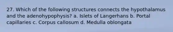 27. Which of the following structures connects the hypothalamus and the adenohypophysis? a. Islets of Langerhans b. Portal capillaries с. Corpus callosum d. Medulla oblongata