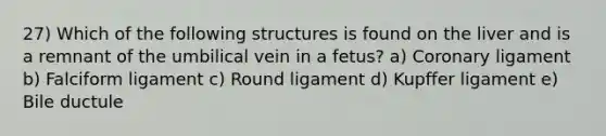 27) Which of the following structures is found on the liver and is a remnant of the umbilical vein in a fetus? a) Coronary ligament b) Falciform ligament c) Round ligament d) Kupffer ligament e) Bile ductule