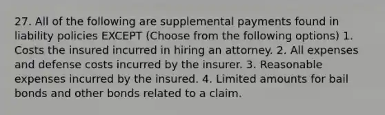 27. All of the following are supplemental payments found in liability policies EXCEPT (Choose from the following options) 1. Costs the insured incurred in hiring an attorney. 2. All expenses and defense costs incurred by the insurer. 3. Reasonable expenses incurred by the insured. 4. Limited amounts for bail bonds and other bonds related to a claim.