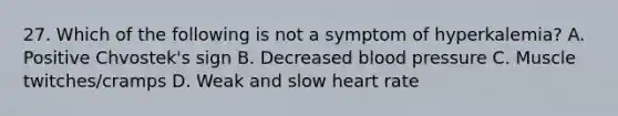 27. Which of the following is not a symptom of hyperkalemia? A. Positive Chvostek's sign B. Decreased blood pressure C. Muscle twitches/cramps D. Weak and slow heart rate