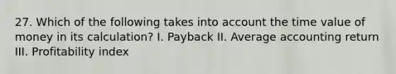 27. Which of the following takes into account the time value of money in its calculation? I. Payback II. Average accounting return III. Profitability index