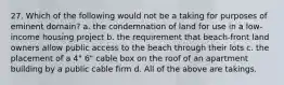 27. Which of the following would not be a taking for purposes of eminent domain? a. the condemnation of land for use in a low-income housing project b. the requirement that beach-front land owners allow public access to the beach through their lots c. the placement of a 4" 6" cable box on the roof of an apartment building by a public cable firm d. All of the above are takings.