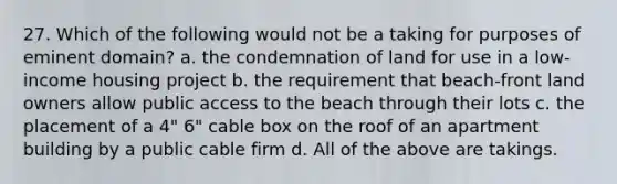 27. Which of the following would not be a taking for purposes of eminent domain? a. the condemnation of land for use in a low-income housing project b. the requirement that beach-front land owners allow public access to the beach through their lots c. the placement of a 4" 6" cable box on the roof of an apartment building by a public cable firm d. All of the above are takings.