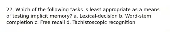 27. Which of the following tasks is least appropriate as a means of testing implicit memory? a. Lexical-decision b. Word-stem completion c. Free recall d. Tachistoscopic recognition