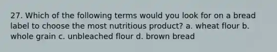 27. Which of the following terms would you look for on a bread label to choose the most nutritious product? a. wheat flour b. whole grain c. unbleached flour d. brown bread