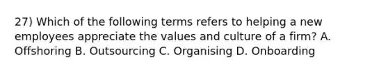 27) Which of the following terms refers to helping a new employees appreciate the values and culture of a firm? A. Offshoring B. Outsourcing C. Organising D. Onboarding