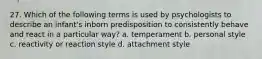 27. Which of the following terms is used by psychologists to describe an infant's inborn predisposition to consistently behave and react in a particular way? a. temperament b. personal style c. reactivity or reaction style d. attachment style