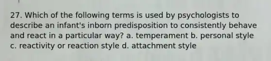 27. Which of the following terms is used by psychologists to describe an infant's inborn predisposition to consistently behave and react in a particular way? a. temperament b. personal style c. reactivity or reaction style d. attachment style