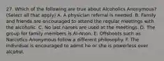 27. Which of the following are true about Alcoholics Anonymous? (Select all that apply) A. A physician referral is needed. B. Family and friends are encouraged to attend the regular meetings with the alcoholic. C. No last names are used at the meetings. D. The group for family members is Al-Anon. E. Offshoots such as Narcotics Anonymous follow a different philosophy. F. The individual is encouraged to admit he or she is powerless over alcohol.