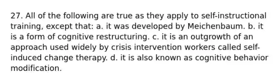 27. ​All of the following are true as they apply to self-instructional training, except that: a. ​it was developed by Meichenbaum. b. ​it is a form of cognitive restructuring. c. ​it is an outgrowth of an approach used widely by crisis intervention workers called self-induced change therapy. d. ​it is also known as cognitive behavior modification.