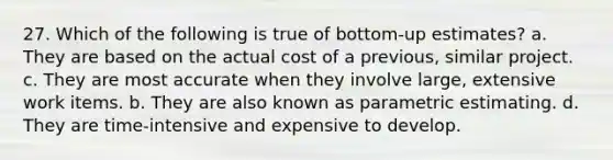 27. Which of the following is true of bottom-up estimates? a. They are based on the actual cost of a previous, similar project. c. They are most accurate when they involve large, extensive work items. b. They are also known as parametric estimating. d. They are time-intensive and expensive to develop.