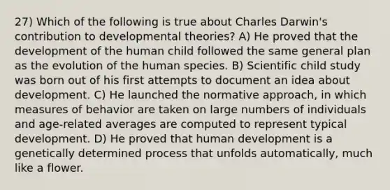 27) Which of the following is true about Charles Darwin's contribution to developmental theories? A) He proved that the development of the human child followed the same general plan as the evolution of the human species. B) Scientific child study was born out of his first attempts to document an idea about development. C) He launched the normative approach, in which measures of behavior are taken on large numbers of individuals and age-related averages are computed to represent typical development. D) He proved that human development is a genetically determined process that unfolds automatically, much like a flower.