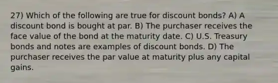 27) Which of the following are true for discount bonds? A) A discount bond is bought at par. B) The purchaser receives the face value of the bond at the maturity date. C) U.S. Treasury bonds and notes are examples of discount bonds. D) The purchaser receives the par value at maturity plus any capital gains.