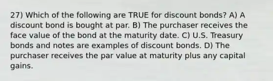 27) Which of the following are TRUE for discount bonds? A) A discount bond is bought at par. B) The purchaser receives the face value of the bond at the maturity date. C) U.S. Treasury bonds and notes are examples of discount bonds. D) The purchaser receives the par value at maturity plus any capital gains.