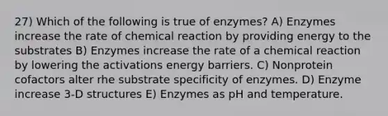 27) Which of the following is true of enzymes? A) Enzymes increase the rate of chemical reaction by providing energy to the substrates B) Enzymes increase the rate of a chemical reaction by lowering the activations energy barriers. C) Nonprotein cofactors alter rhe substrate specificity of enzymes. D) Enzyme increase 3-D structures E) Enzymes as pH and temperature.