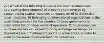 27) Which of the following is true of the international trade approach to development? A) A country can develop by concentrating scarce resources on expansion of its distinctive local industries. B) Belonging to international organizations is the overriding principle for the country. C) Good governance is considered the principal mode of operation. D) Businesses pay no taxes so they can export to bring in foreign exchange. E) Businesses are not allowed to locate in some areas, in order to allow those areas to provide labor for industries.