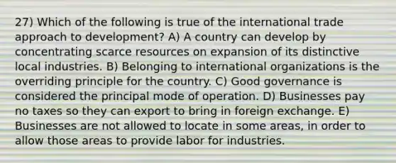 27) Which of the following is true of the international trade approach to development? A) A country can develop by concentrating scarce resources on expansion of its distinctive local industries. B) Belonging to international organizations is the overriding principle for the country. C) Good governance is considered the principal mode of operation. D) Businesses pay no taxes so they can export to bring in foreign exchange. E) Businesses are not allowed to locate in some areas, in order to allow those areas to provide labor for industries.