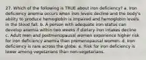 27. Which of the following is TRUE about iron deficiency? a. Iron deficiency anemia occurs when iron levels decline and the body's ability to produce hemoglobin is impaired and hemoglobin levels in the blood fall. b. A person with adequate iron status can develop anemia within two weeks if dietary iron intakes decline c. Adult men and postmenopausal women experience higher risk for iron deficiency anemia than premenopausal women. d. Iron deficiency is rare across the globe. e. Risk for iron deficiency is lower among vegetarians than non-vegetarians.