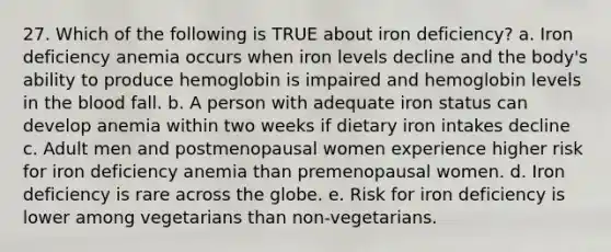 27. Which of the following is TRUE about iron deficiency? a. Iron deficiency anemia occurs when iron levels decline and the body's ability to produce hemoglobin is impaired and hemoglobin levels in the blood fall. b. A person with adequate iron status can develop anemia within two weeks if dietary iron intakes decline c. Adult men and postmenopausal women experience higher risk for iron deficiency anemia than premenopausal women. d. Iron deficiency is rare across the globe. e. Risk for iron deficiency is lower among vegetarians than non-vegetarians.