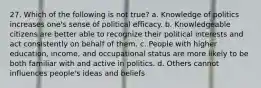 27. Which of the following is not true? a. Knowledge of politics increases one's sense of political efficacy. b. Knowledgeable citizens are better able to recognize their political interests and act consistently on behalf of them. c. People with higher education, income, and occupational status are more likely to be both familiar with and active in politics. d. Others cannot influences people's ideas and beliefs