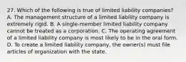 27. Which of the following is true of limited liability companies? A. The management structure of a limited liability company is extremely rigid. B. A single-member limited liability company cannot be treated as a corporation. C. The operating agreement of a limited liability company is most likely to be in the oral form. D. To create a limited liability company, the owner(s) must file articles of organization with the state.