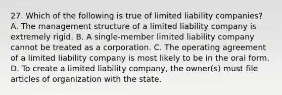 27. Which of the following is true of limited liability companies? A. The management structure of a limited liability company is extremely rigid. B. A single-member limited liability company cannot be treated as a corporation. C. The operating agreement of a limited liability company is most likely to be in the oral form. D. To create a limited liability company, the owner(s) must file articles of organization with the state.