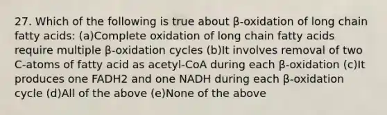 27. Which of the following is true about β-oxidation of long chain fatty acids: (a)Complete oxidation of long chain fatty acids require multiple β-oxidation cycles (b)It involves removal of two C-atoms of fatty acid as acetyl-CoA during each β-oxidation (c)It produces one FADH2 and one NADH during each β-oxidation cycle (d)All of the above (e)None of the above