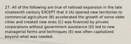 27. All of the following are true of railroad expansion in the late nineteenth century EXCEPT that it (A) opened new territories to commercial agriculture (B) accelerated the growth of some older cities and created new ones (C) was financed by private corporations without government assistance (D) led to new managerial forms and techniques (E) was often capitalized beyond what was needed.