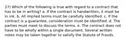 27) Which of the following is true with regard to a contract that has to be in writing? a. If the contract is handwritten, it must be in ink. b. All implied terms must be carefully identified. c. If the contract is a guarantee, consideration must be identified. d. The parties must meet to discuss the terms. e. The contract does not have to be wholly within a single document. Several written notes may be taken together to satisfy the Statute of Frauds.