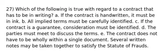 27) Which of the following is true with regard to a contract that has to be in writing? a. If the contract is handwritten, it must be in ink. b. All implied terms must be carefully identified. c. If the contract is a guarantee, consideration must be identified. d. The parties must meet to discuss the terms. e. The contract does not have to be wholly within a single document. Several written notes may be taken together to satisfy the Statute of Frauds.