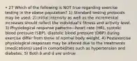 • 27 Which of the following is NOT true regarding exercise testing in the obese population? 1) Standard testing protocols may be used. 2) Initial intensity as well as the incremental increases should reflect the individual's fitness and activity level. 3) Physiological response patterns—heart rate (HR), systolic blood pressure (SBP), diastolic blood pressure (DBP) during exercise differ from those of normal body weight. 4) Postexercise physiological responses may be altered due to the treatments (medications) used in comorbidities such as hypertension and diabetes. 5) Both b and d are untrue.