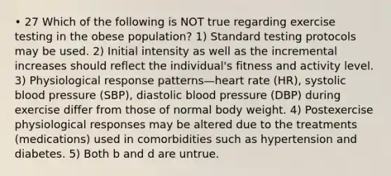 • 27 Which of the following is NOT true regarding exercise testing in the obese population? 1) Standard testing protocols may be used. 2) Initial intensity as well as the incremental increases should reflect the individual's fitness and activity level. 3) Physiological response patterns—heart rate (HR), systolic blood pressure (SBP), diastolic blood pressure (DBP) during exercise differ from those of normal body weight. 4) Postexercise physiological responses may be altered due to the treatments (medications) used in comorbidities such as hypertension and diabetes. 5) Both b and d are untrue.