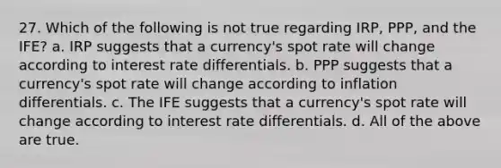 27. Which of the following is not true regarding IRP, PPP, and the IFE? a. IRP suggests that a currency's spot rate will change according to interest rate differentials. b. PPP suggests that a currency's spot rate will change according to inflation differentials. c. The IFE suggests that a currency's spot rate will change according to interest rate differentials. d. All of the above are true.