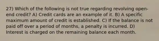 27) Which of the following is not true regarding revolving open-end credit? A) Credit cards are an example of it. B) A specific maximum amount of credit is established. C) If the balance is not paid off over a period of months, a penalty is incurred. D) Interest is charged on the remaining balance each month.